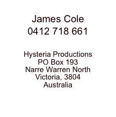 James Cole
0412 718 661

Hysteria ProductionsPO Box 193Narre Warren NorthVictoria, 3804Australiawww.hysteria.com.au